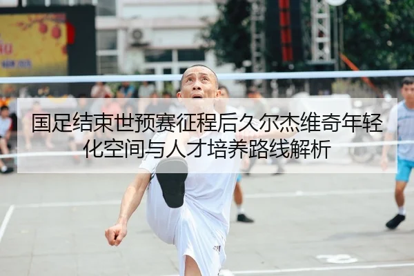 国足结束世预赛征程后久尔杰维奇年轻化空间与人才培养路线解析