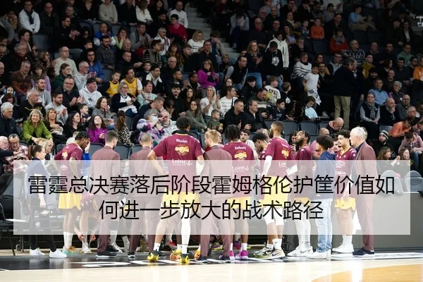 雷霆总决赛落后阶段霍姆格伦护筐价值如何进一步放大的战术路径
